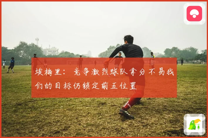 埃梅里：竞争激烈球队拿分不易我们的目标仍锁定前五位置
