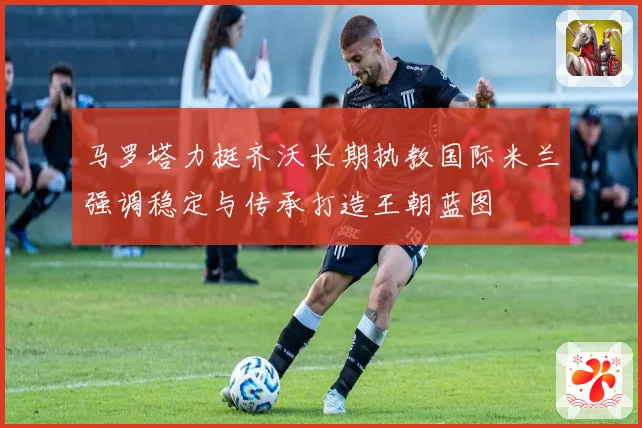 马罗塔力挺齐沃长期执教国际米兰强调稳定与传承打造王朝蓝图