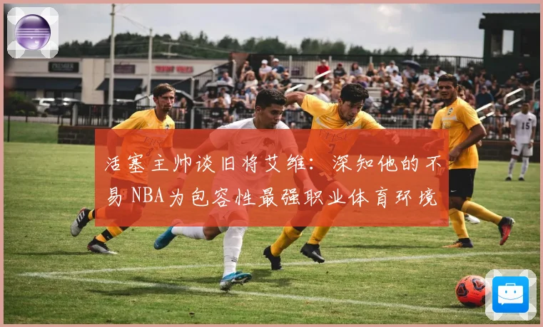 活塞主帅谈旧将艾维：深知他的不易 NBA为包容性最强职业体育环境之一