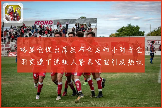 略显仓促出席发布会后两小时李金羽突遭下课铁人紧急官宣引发热议