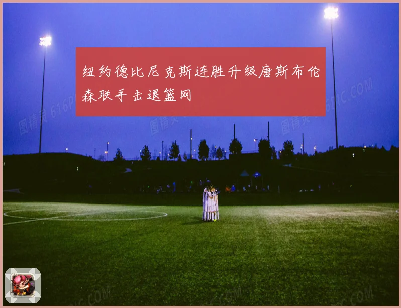 纽约德比尼克斯连胜升级唐斯布伦森联手击退篮网