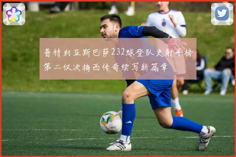普特利亚斯巴萨232球登队史射手榜第二仅次梅西传奇续写新篇章