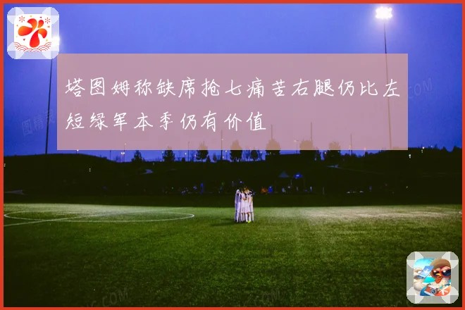 塔图姆称缺席抢七痛苦右腿仍比左短绿军本季仍有价值