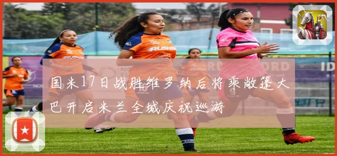 国米17日战胜维罗纳后将乘敞篷大巴开启米兰全城庆祝巡游