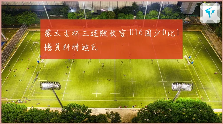 蒙太古杯三连败收官 U16国少0比1憾负科特迪瓦