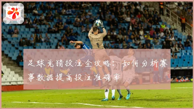 足球竞猜投注全攻略：如何分析赛事数据提高投注准确率