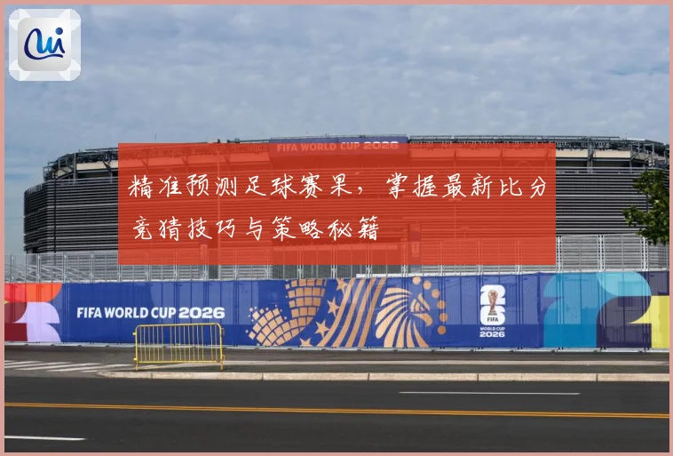 精准预测足球赛果，掌握最新比分竞猜技巧与策略秘籍