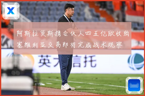 阿斯拉莫斯携合伙人四五亿欧收购塞维利亚交易即将完成战术观察