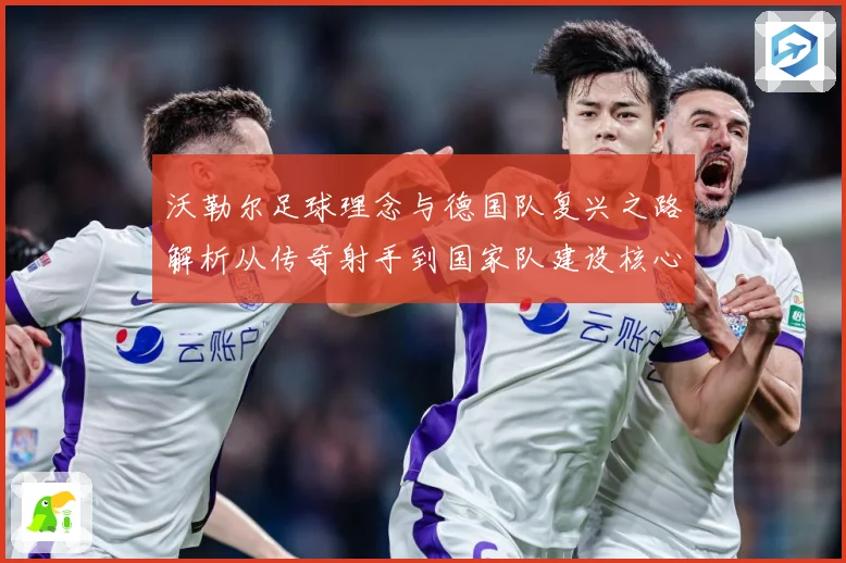 沃勒尔足球理念与德国队复兴之路解析从传奇射手到国家队建设核心人物