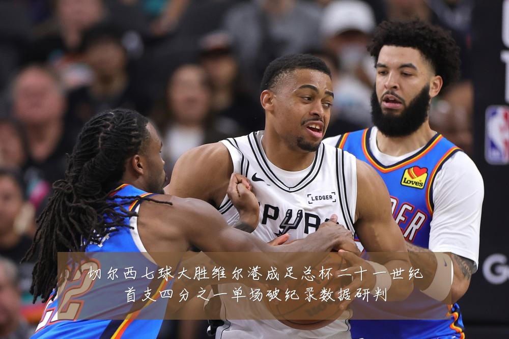 切尔西七球大胜维尔港成足总杯二十一世纪首支四分之一单场破纪录数据研判